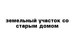 земельный участок со старым домом